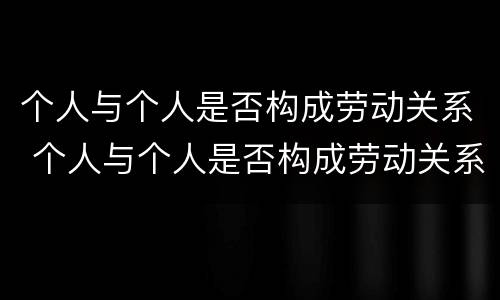 个人与个人是否构成劳动关系 个人与个人是否构成劳动关系的标准