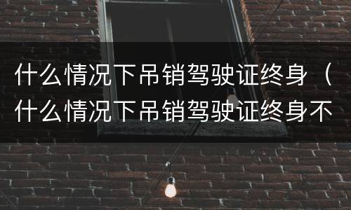 什么情况下吊销驾驶证终身（什么情况下吊销驾驶证终身不能再考）