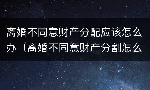 离婚不同意财产分配应该怎么办（离婚不同意财产分割怎么办）