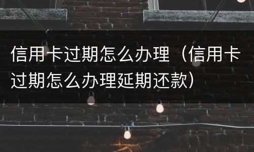 信用卡过期怎么办理（信用卡过期怎么办理延期还款）