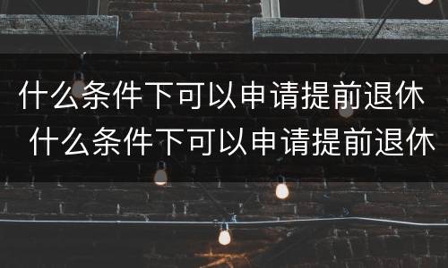 什么条件下可以申请提前退休 什么条件下可以申请提前退休养老金