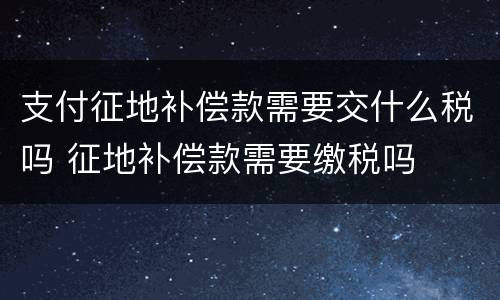支付征地补偿款需要交什么税吗 征地补偿款需要缴税吗