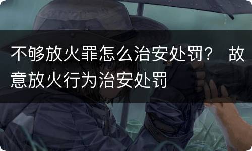 不够放火罪怎么治安处罚？ 故意放火行为治安处罚