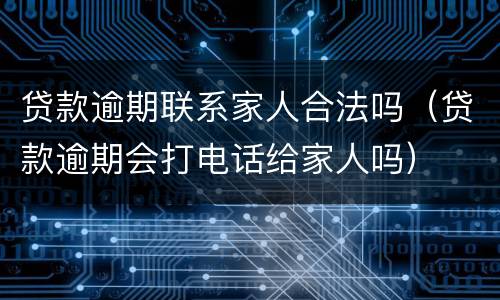 贷款逾期联系家人合法吗（贷款逾期会打电话给家人吗）