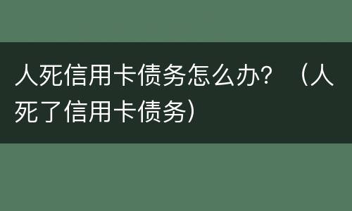 人死信用卡债务怎么办？（人死了信用卡债务）