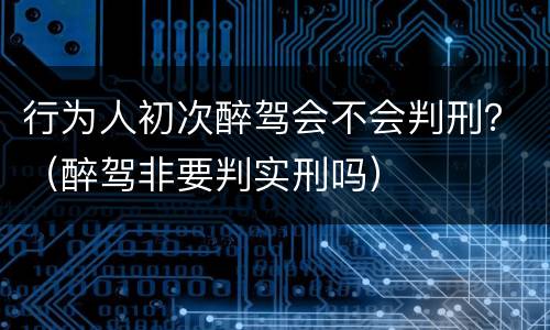 行为人初次醉驾会不会判刑？（醉驾非要判实刑吗）