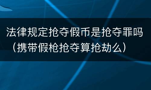 法律规定抢夺假币是抢夺罪吗（携带假枪抢夺算抢劫么）