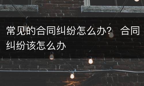 常见的合同纠纷怎么办？ 合同纠纷该怎么办