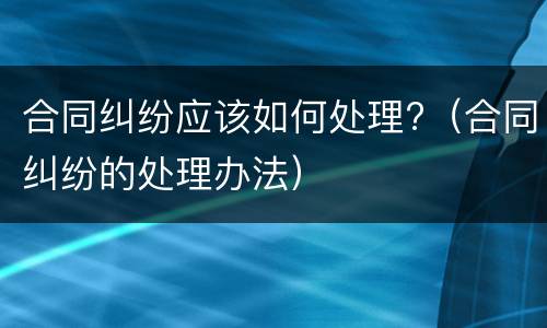 合同纠纷应该如何处理?（合同纠纷的处理办法）