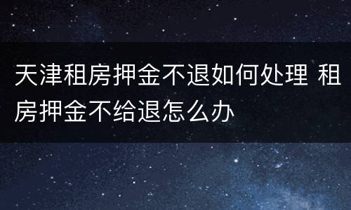 天津租房押金不退如何处理 租房押金不给退怎么办