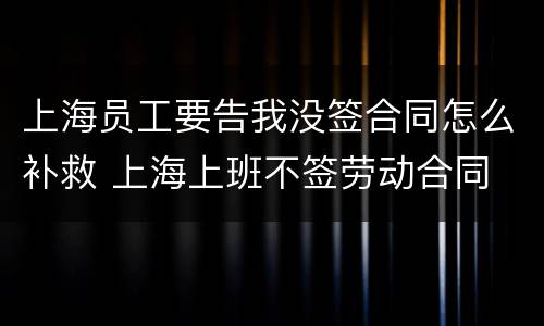 上海员工要告我没签合同怎么补救 上海上班不签劳动合同