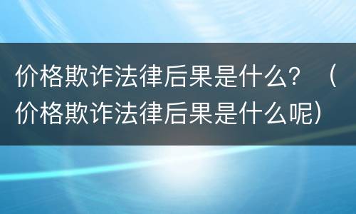 价格欺诈法律后果是什么？（价格欺诈法律后果是什么呢）