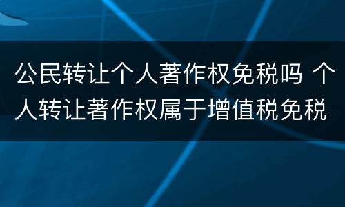 公民转让个人著作权免税吗 个人转让著作权属于增值税免税项目吗