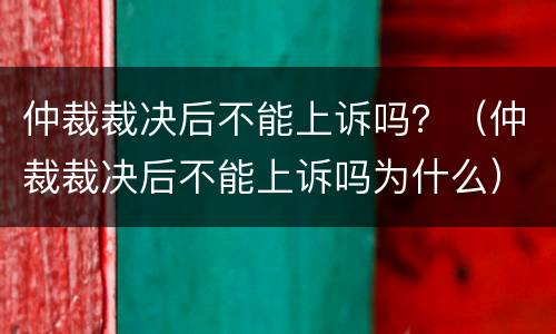 仲裁裁决后不能上诉吗？（仲裁裁决后不能上诉吗为什么）