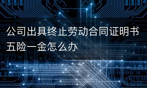 公司出具终止劳动合同证明书五险一金怎么办