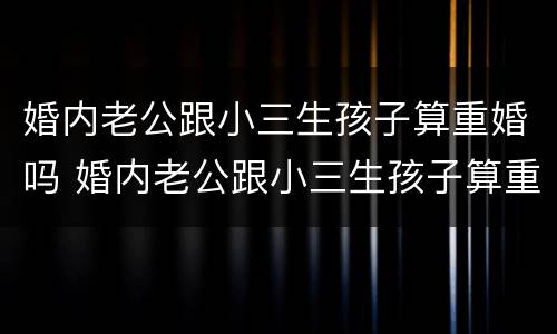 婚内老公跟小三生孩子算重婚吗 婚内老公跟小三生孩子算重婚吗知乎