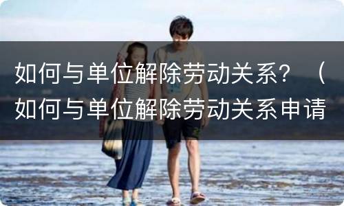 如何与单位解除劳动关系？（如何与单位解除劳动关系申请书）