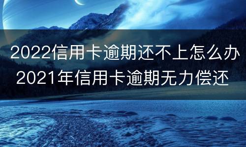 2022信用卡逾期还不上怎么办 2021年信用卡逾期无力偿还
