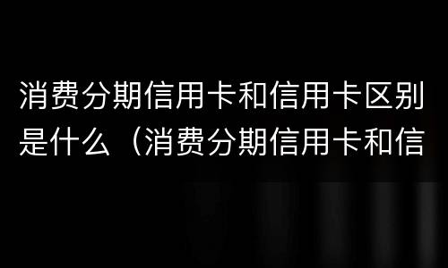 消费分期信用卡和信用卡区别是什么（消费分期信用卡和信用卡区别是什么?）
