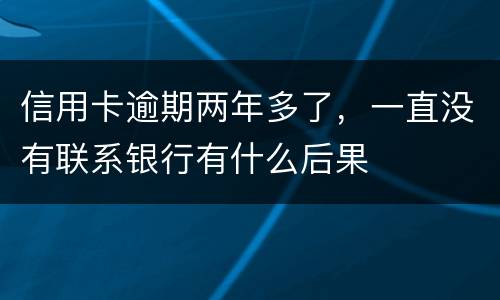 信用卡逾期两年多了，一直没有联系银行有什么后果