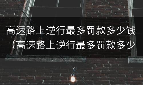 高速路上逆行最多罚款多少钱（高速路上逆行最多罚款多少钱一次）