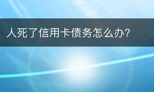 人死了信用卡债务怎么办？