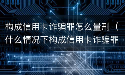 构成信用卡诈骗罪怎么量刑（什么情况下构成信用卡诈骗罪）