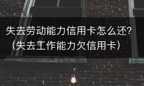 失去劳动能力信用卡怎么还？（失去工作能力欠信用卡）