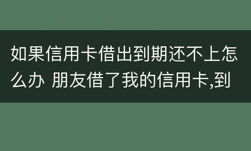 如果信用卡借出到期还不上怎么办 朋友借了我的信用卡,到期还不上,我该怎么办