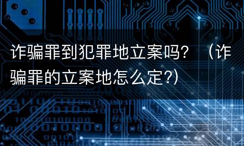 诈骗罪到犯罪地立案吗？（诈骗罪的立案地怎么定?）