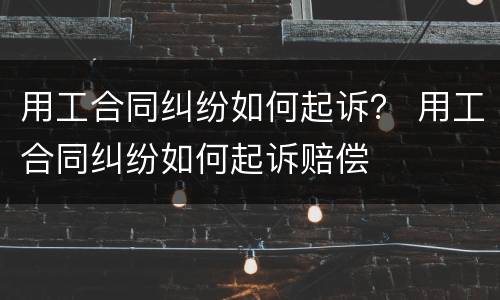 用工合同纠纷如何起诉？ 用工合同纠纷如何起诉赔偿