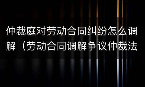 仲裁庭对劳动合同纠纷怎么调解（劳动合同调解争议仲裁法）
