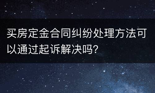 买房定金合同纠纷处理方法可以通过起诉解决吗？