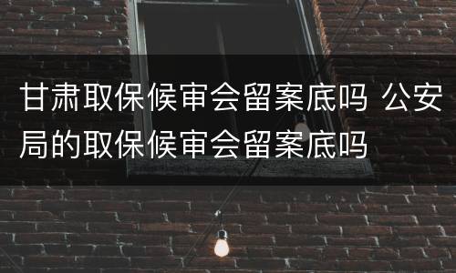 甘肃取保候审会留案底吗 公安局的取保候审会留案底吗