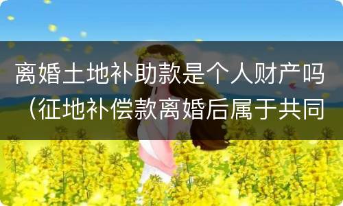 离婚土地补助款是个人财产吗（征地补偿款离婚后属于共同财产吗）