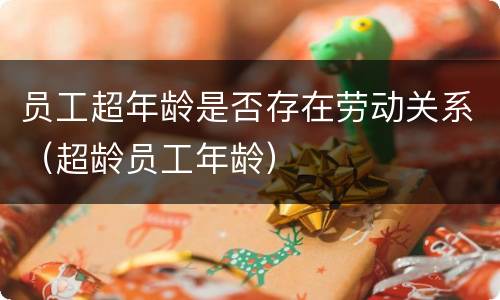 员工超年龄是否存在劳动关系（超龄员工年龄）