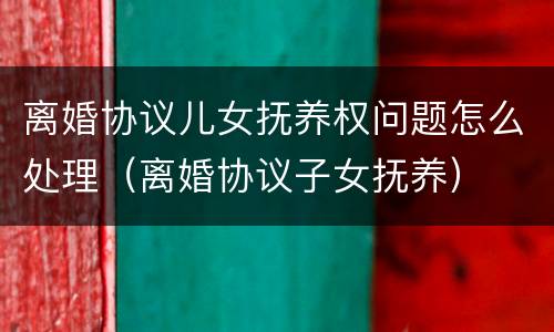 离婚协议儿女抚养权问题怎么处理（离婚协议子女抚养）