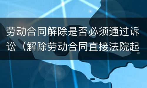 劳动合同解除是否必须通过诉讼（解除劳动合同直接法院起诉）