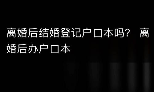 离婚后结婚登记户口本吗？ 离婚后办户口本