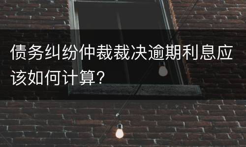 债务纠纷仲裁裁决逾期利息应该如何计算?