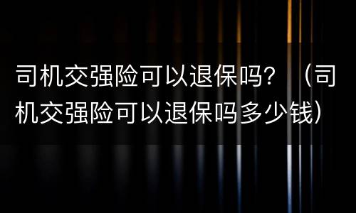 司机交强险可以退保吗？（司机交强险可以退保吗多少钱）
