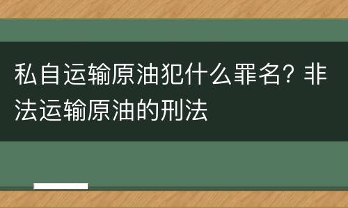 私自运输原油犯什么罪名? 非法运输原油的刑法