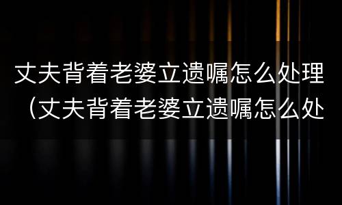 丈夫背着老婆立遗嘱怎么处理（丈夫背着老婆立遗嘱怎么处理好）