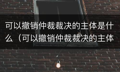 可以撤销仲裁裁决的主体是什么（可以撤销仲裁裁决的主体是什么）