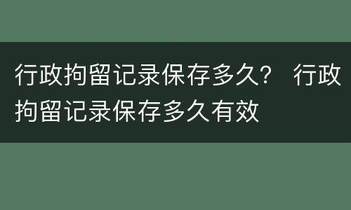 行政拘留记录保存多久？ 行政拘留记录保存多久有效