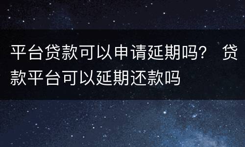 平台贷款可以申请延期吗？ 贷款平台可以延期还款吗