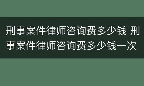 刑事案件律师咨询费多少钱 刑事案件律师咨询费多少钱一次