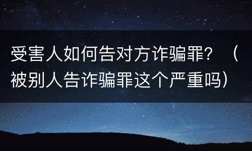 受害人如何告对方诈骗罪？（被别人告诈骗罪这个严重吗）