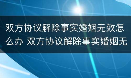 双方协议解除事实婚姻无效怎么办 双方协议解除事实婚姻无效怎么办理离婚