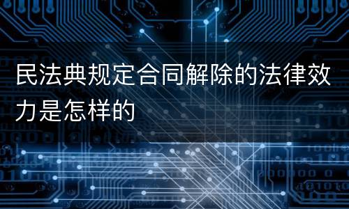 民法典规定合同解除的法律效力是怎样的